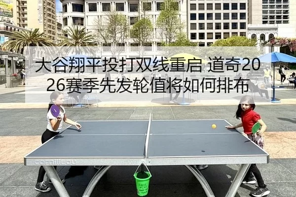 大谷翔平投打双线重启 道奇2026赛季先发轮值将如何排布